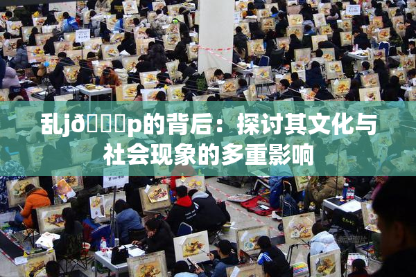 乱j🈚p的背后：探讨其文化与社会现象的多重影响