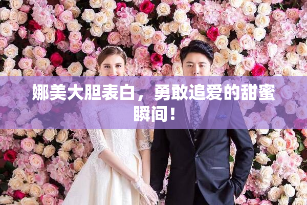 娜美大胆表白，勇敢追爱的甜蜜瞬间！