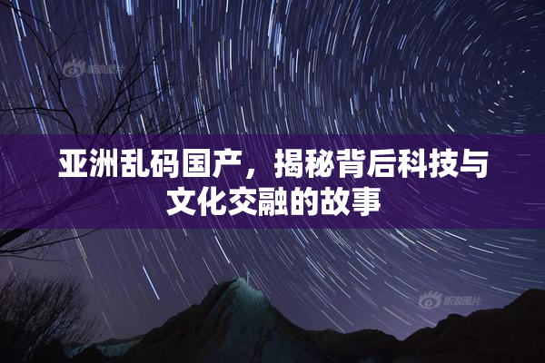 亚洲乱码国产，揭秘背后科技与文化交融的故事