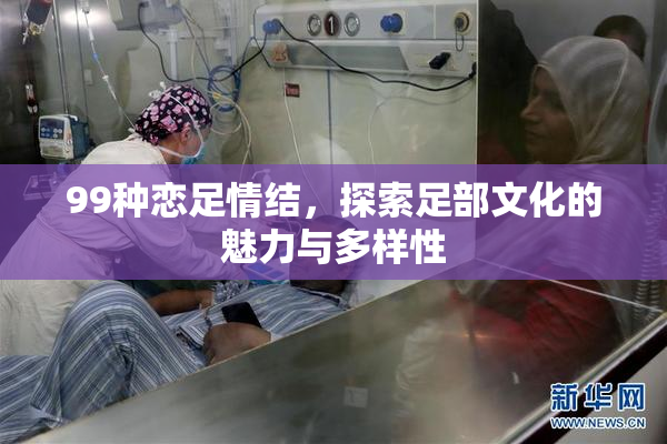99种恋足情结，探索足部文化的魅力与多样性