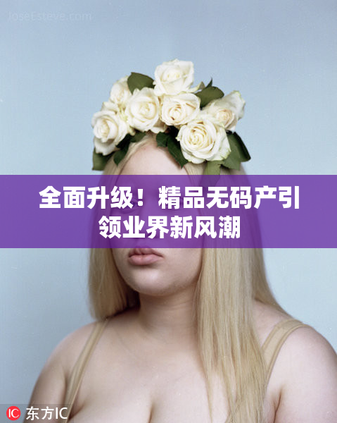 全面升级！精品无码产引领业界新风潮