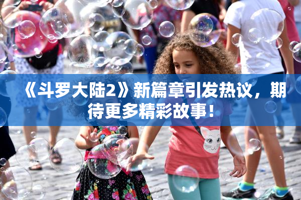 《斗罗大陆2》新篇章引发热议，期待更多精彩故事！