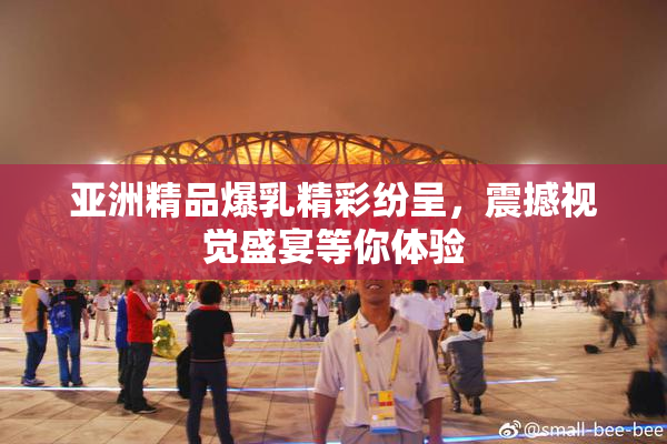 亚洲精品爆乳精彩纷呈，震撼视觉盛宴等你体验