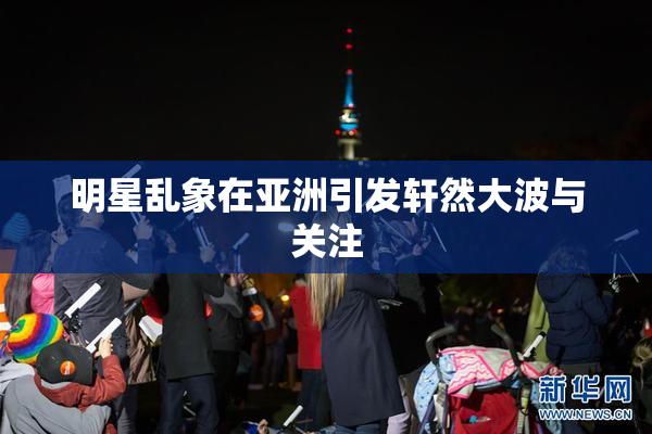 明星乱象在亚洲引发轩然大波与关注