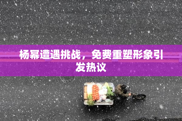 杨幂遭遇挑战，免费重塑形象引发热议