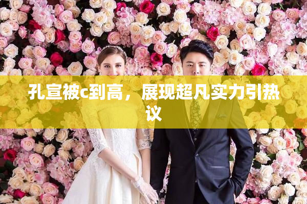 孔宣被c到高，展现超凡实力引热议