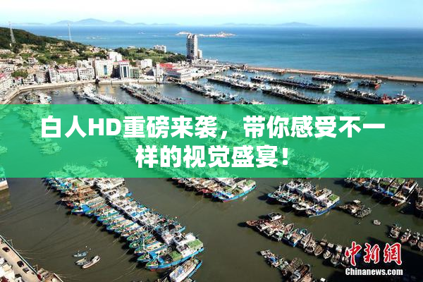 白人HD重磅来袭，带你感受不一样的视觉盛宴！