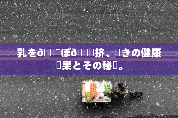 乳を🔯ぼ🌃挤、驚きの健康効果とその秘訣。