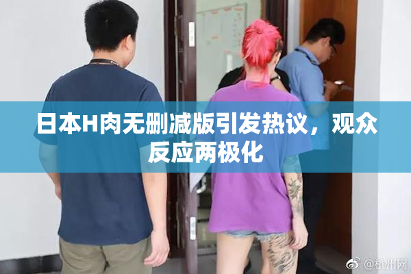 日本H肉无删减版引发热议，观众反应两极化