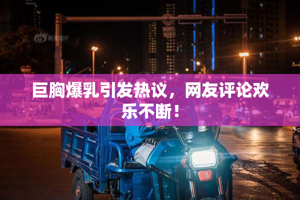 巨胸爆乳引发热议，网友评论欢乐不断！