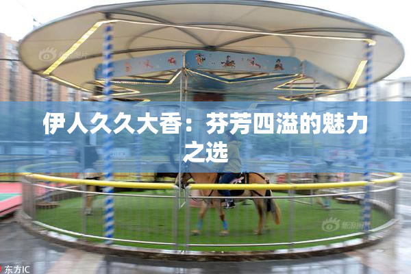 伊人久久大香：芬芳四溢的魅力之选