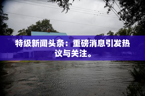 特级新闻头条：重磅消息引发热议与关注。