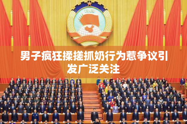 男子疯狂揉搓抓奶行为惹争议引发广泛关注