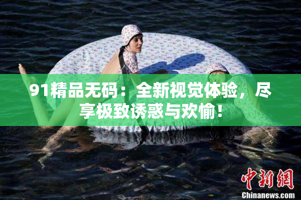 91精品无码：全新视觉体验，尽享极致诱惑与欢愉！