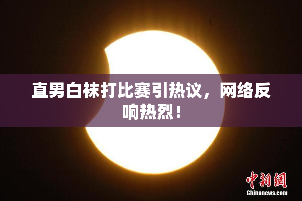 直男白袜打比赛引热议，网络反响热烈！