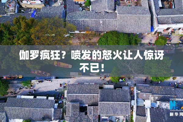 伽罗疯狂？喷发的怒火让人惊讶不已！