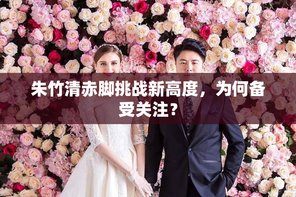 朱竹清赤脚挑战新高度，为何备受关注？