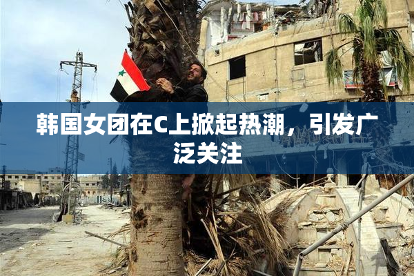 韩国女团在C上掀起热潮，引发广泛关注