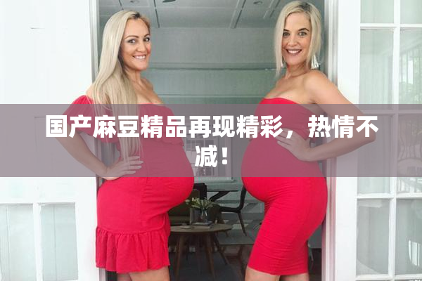 国产麻豆精品再现精彩，热情不减！