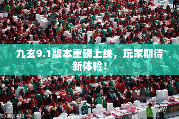 九玄9.1版本重磅上线，玩家期待新体验！