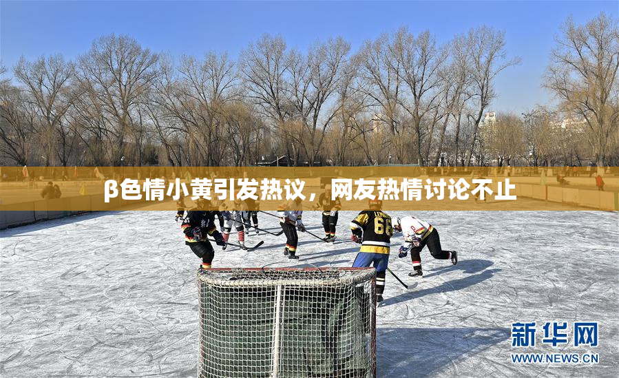 β色情小黄引发热议，网友热情讨论不止