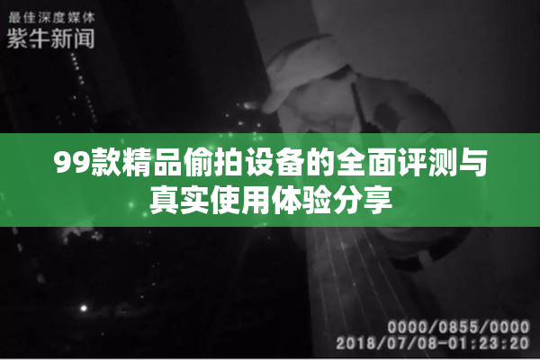 99款精品偷拍设备的全面评测与真实使用体验分享