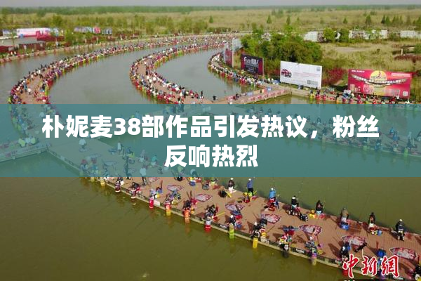 朴妮麦38部作品引发热议，粉丝反响热烈