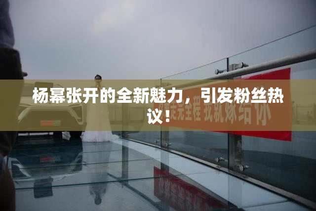 杨幂张开的全新魅力，引发粉丝热议！