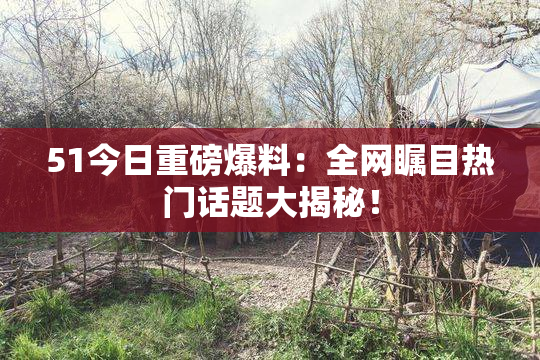 51今日重磅爆料：全网瞩目热门话题大揭秘！
