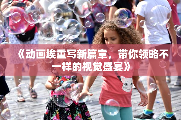 《动画埃重写新篇章，带你领略不一样的视觉盛宴》