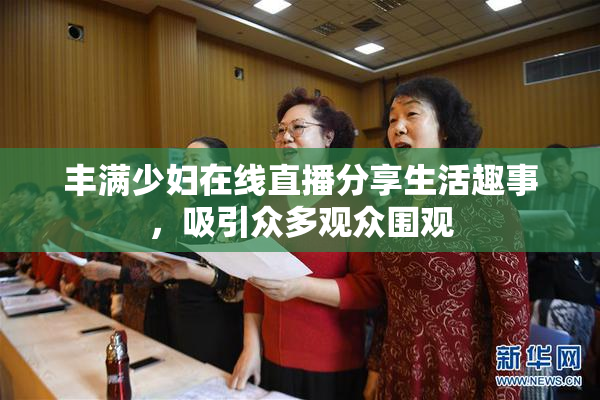 丰满少妇在线直播分享生活趣事，吸引众多观众围观