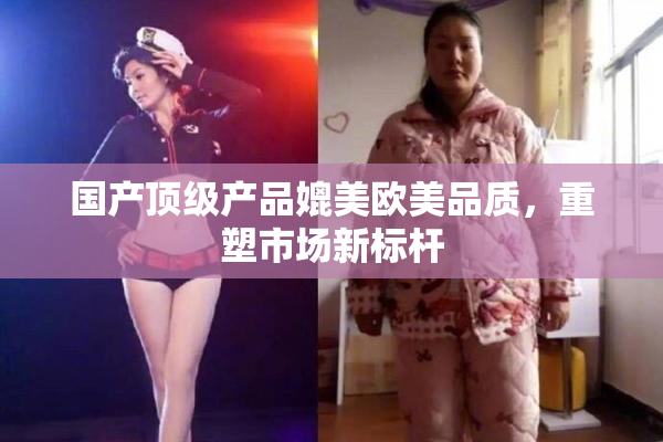 国产顶级产品媲美欧美品质，重塑市场新标杆