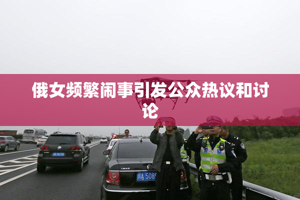 俄女频繁闹事引发公众热议和讨论