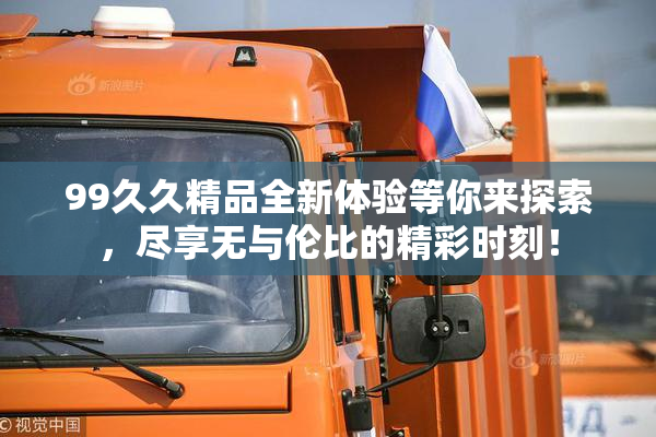 99久久精品全新体验等你来探索，尽享无与伦比的精彩时刻！
