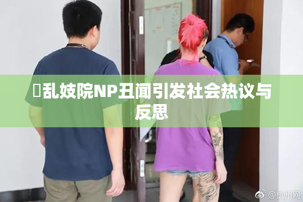 婬乱妓院NP丑闻引发社会热议与反思