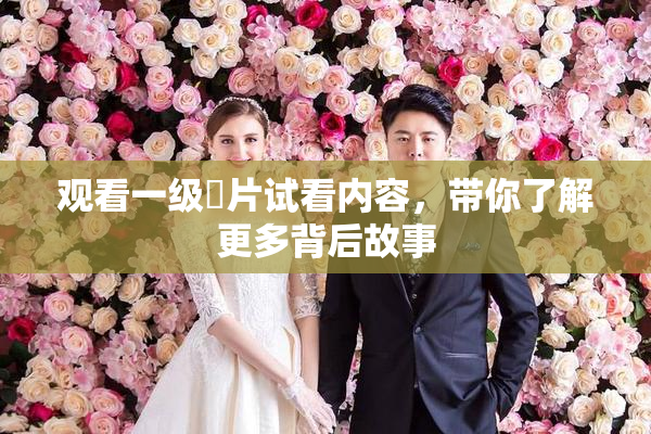 观看一级婬片试看内容，带你了解更多背后故事