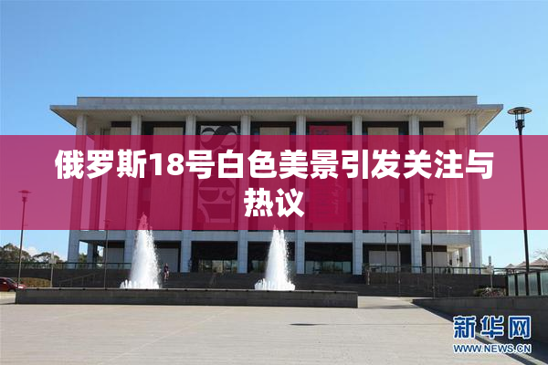 俄罗斯18号白色美景引发关注与热议