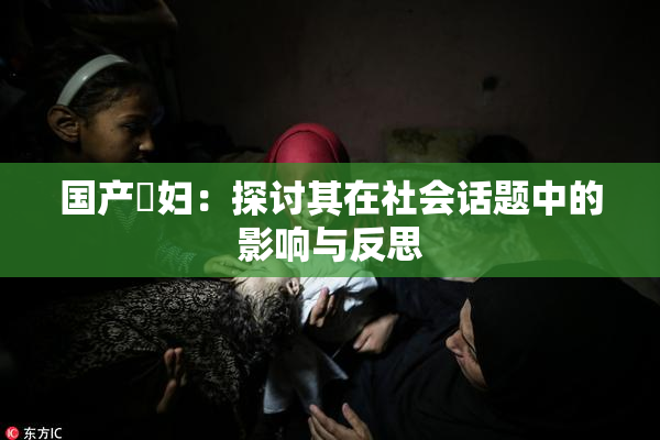国产婬妇：探讨其在社会话题中的影响与反思
