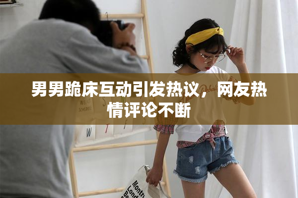 男男跪床互动引发热议，网友热情评论不断