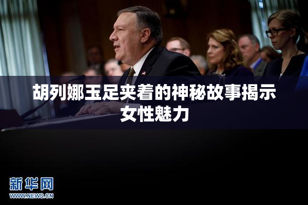 胡列娜玉足夹着的神秘故事揭示女性魅力
