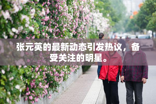 张元英的最新动态引发热议，备受关注的明星。