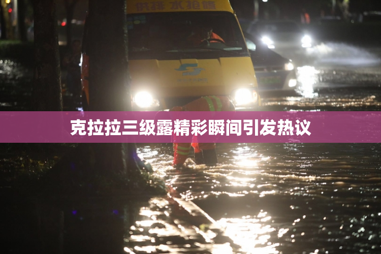 克拉拉三级露精彩瞬间引发热议