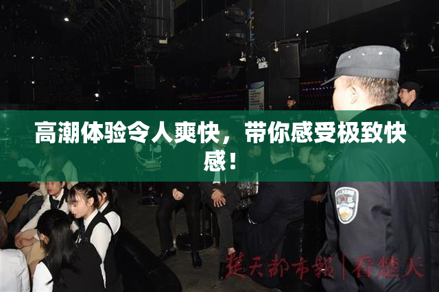 高潮体验令人爽快，带你感受极致快感！