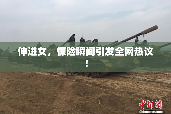 伸进女，惊险瞬间引发全网热议！