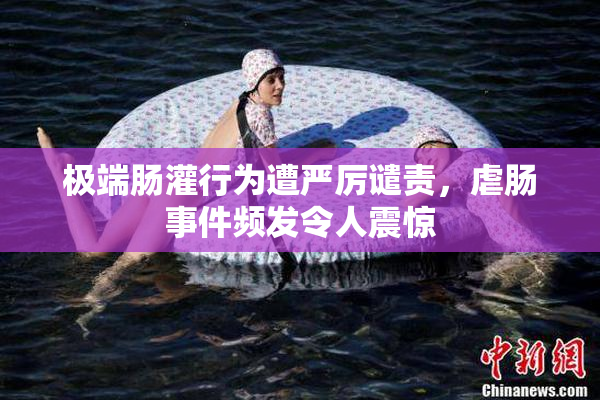 极端肠灌行为遭严厉谴责，虐肠事件频发令人震惊