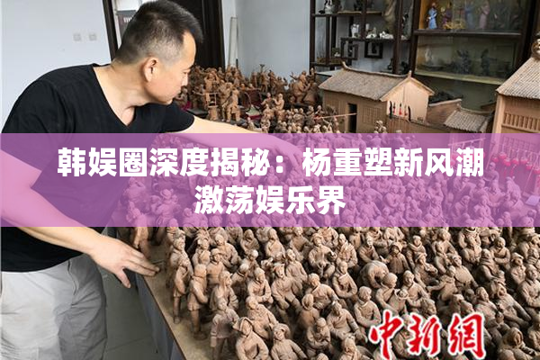 韩娱圈深度揭秘：杨重塑新风潮激荡娱乐界