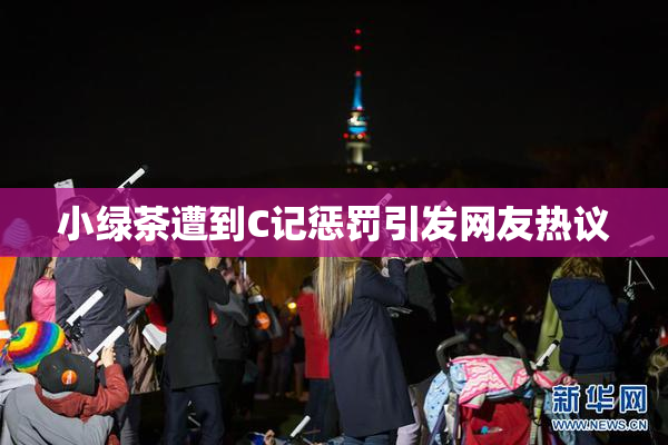 小绿茶遭到C记惩罚引发网友热议