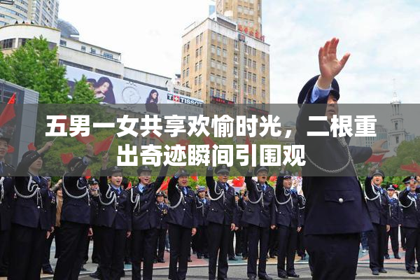 五男一女共享欢愉时光，二根重出奇迹瞬间引围观