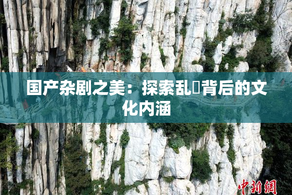 国产杂剧之美：探索乱婬背后的文化内涵