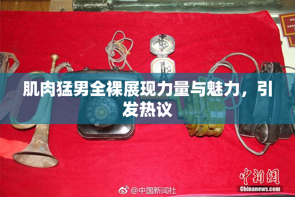 肌肉猛男全裸展现力量与魅力，引发热议